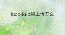 lazada批量上传怎么导入 如何批量上传lazada lazada批量上传怎么导入 如何批量上传lazada