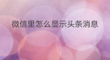 微信里怎么显示头条消息 怎样发布微头条消息