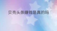 贝壳头条赚钱是真的吗 头条可以赚钱是真的吗