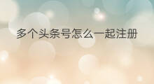多个头条号怎么一起注册 多个头条号如何一起发文章