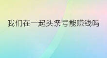 我们在一起头条号能赚钱吗 4号7号在一起吗