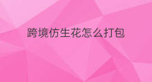 跨境仿生花怎么打包 抖音什么花什么花