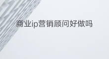 商业ip营销顾问好做吗 跨境电商顾问好做吗