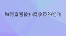 如何查看被知网收录的期刊 如何查看知网期刊收录日期