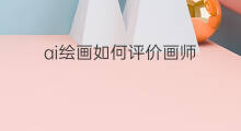 ai绘画如何评价画师 ai绘画师怎么挣钱