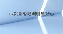 带货直播培训哪里好点 直播带货培训技巧