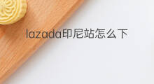 lazada印尼站怎么下载 lazada印尼站如何开通