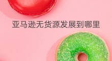 亚马逊无货源发展到哪里 亚马逊无货源发展到哪了