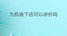 九机线下店可以讲价吗 线下店可以讲价