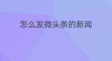 怎么发微头条的新闻 微头条怎么发新闻事件