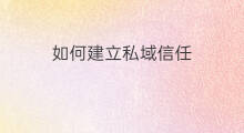 如何建立私域信任 私域怎么建立信任