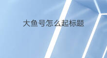 大鱼号怎么起标题 大鱼号赚钱吗