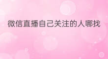 微信直播自己关注的人哪找 关注的微信直播去哪找