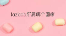 lazada所属哪个国家 哪个国家用lazada