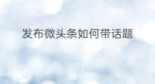 发布微头条如何带话题 微头条带话题好吗