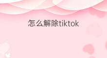 怎么解除tiktok tiktok怎么报名