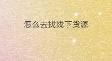怎么去找线下货源 无货源怎么去找货源呢 怎么去找线下货源 无货源怎么去找货源呢