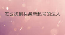 怎么找到头条新起号的达人 如何找到刚起号的同类达人