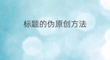 标题的伪原创方法 伪原创标题方法