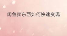 闲鱼卖东西如何快速变现 闲鱼怎么批量卖东西变现