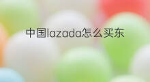 中国lazada怎么买东西 lazada怎么购买中国东西