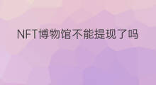 NFT博物馆不能提现了吗 nft如何获得博物馆授权