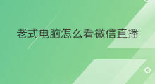 老式电脑怎么看微信直播 微信电脑端看直播怎么看