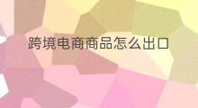 跨境电商商品怎么出口 上海跨境电商如何出口商品