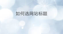 如何选网站标题 网站标题怎么选