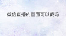 微信直播的画面可以截吗 微信的直播怎么截屏