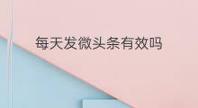 每天发微头条有效吗 微头条需要每天发吗