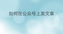 如何在公众号上发文章 如何在公众号发文章
