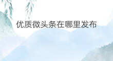 优质微头条在哪里发布 优质微头条发布在哪里