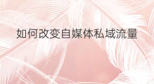 如何改变自媒体私域流量 自媒体私域流量重要吗