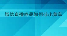 微信直播商品如何挂小黄车 微信直播时怎么挂小黄车