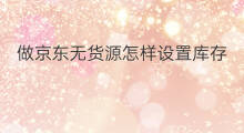 做京东无货源怎样设置库存 京东怎样做无货源 做京东无货源怎样设置库存 京东怎样做无货源
