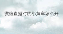 微信直播时的小黄车怎么开 微信直播时怎么挂小黄车