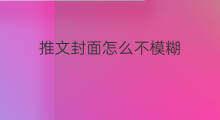 推文封面怎么不模糊 微信推文怎么转载推文封面 推文封面怎么不模糊 微信推文怎么转载推文封面