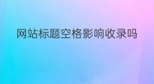 网站标题空格影响收录吗 网站改标题影响收录吗