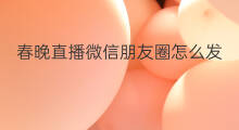 春晚直播微信朋友圈怎么发 微信朋友圈直播怎样发
