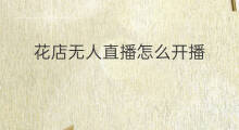 花店无人直播怎么开播 无人直播开播步骤