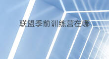 联盟季前训练营在哪 联盟训练营在哪