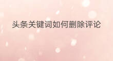 头条关键词如何删除评论 头条关键词如何删除