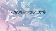 无货源单大怎么发货 无货源补单怎么发货