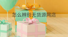 怎么辨别无货源网店 怎么辨别无货源商家