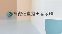 怎样微信直播王者荣耀 微信直播怎样直播王者荣耀