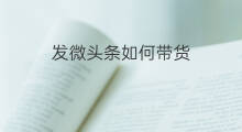 发微头条如何带货 微头条带货收益如何