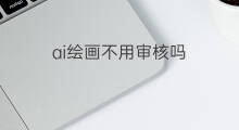 ai绘画不用审核吗 ai绘画审核要多久