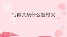写微头条什么题材火 微头条写什么话题火