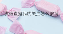 微信直播我的关注怎么取消 微信直播取消关注怎么取消